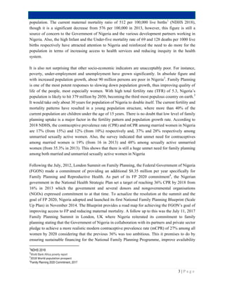 3 | P a g e
population. The current maternal mortality ratio of 512 per 100,000 live births1
(NDHS 2018),
though it is a significant decrease from 576 per 100,000 in 2013, however, this figure is still a
source of concern to the Government of Nigeria and the various development partners working in
Nigeria. Also, the high Infant and the Under-five mortality rate of 69 and 128 deaths per 1000 live
births respectively have attracted attention to Nigeria and reinforced the need to do more for the
population in terms of increasing access to health services and reducing inequity in the health
system.
It is also not surprising that other socio-economic indicators are unacceptably poor. For instance,
poverty, under-employment and unemployment have grown significantly. In absolute figure and
with increased population growth, about 90 million persons are poor in Nigeria2
. Family Planning
is one of the most potent responses to slowing down population growth, thus improving quality of
life of the people, most especially women. With high total fertility rate (TFR) of 5.3, Nigeria’s
population is likely to hit 379 million by 2050, becoming the third most populous country on earth.3
It would take only about 30 years for population of Nigeria to double itself. The current fertility and
mortality patterns have resulted in a young population structure, where more than 40% of the
current population are children under the age of 15 years. There is no doubt that low level of family
planning uptake is a major factor in the fertility pattern and population growth rate. According to
2018 NDHS, the contraceptive prevalence rate (CPR) and mCPR among married women in Nigeria
are 17% (from 15%) and 12% (from 10%) respectively and, 37% and 28% respectively among
unmarried sexually active women. Also, the survey indicated that unmet need for contraceptives
among married women is 19% (from 16 in 2013) and 48% among sexually active unmarried
women (from 35.3% in 2013). This shows that there is still a huge unmet need for family planning
among both married and unmarried sexually active women in Nigeria
Following the July, 2012, London Summit on Family Planning, the Federal Government of Nigeria
(FGON) made a commitment of providing an additional $8.35 million per year specifically for
Family Planning and Reproductive Health. As part of its FP 2020 commitment4
, the Nigerian
government in the National Health Strategic Plan set a target of reaching 36% CPR by 2018 from
16% in 2013 which the government and several donors and nongovernmental organisations
(NGOs) expressed commitment to at that time. To actualize the resolution at the summit and the
goal of FP 2020, Nigeria adopted and launched its first National Family Planning Blueprint (Scale
Up Plan) in November 2014. The Blueprint provides a road map for achieving the FGON’s goal of
improving access to FP and reducing maternal mortality. A follow up to this was the July 11, 2017
Family Planning Summit in London, UK where Nigeria reiterated its commitment to family
planning stating that the Government of Nigeria in collaboration with its partners and private sector
pledge to achieve a more realistic modern contraceptive prevalence rate (mCPR) of 27% among all
women by 2020 considering that the previous 36% was too ambitious. This it promises to do by
ensuring sustainable financing for the National Family Planning Programme, improve availability
1
NDHS 2018
2
World Bank Africa poverty report
3
2018 World population prospect
4
Family Planning 2020 Commitment, 2017
 