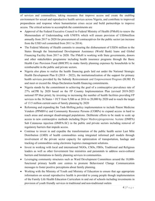 4 | P a g e
of services and commodities, taking measures that improve access and create the enabling
environment for sexual and reproductive health services across Nigeria, and contribute to improved
preparedness and response where humanitarian crises occur and build partnerships to improve
access. The critical actions to accomplish the commitments are
 Approval of the Federal Executive Council to Federal Ministry of Health (FMoH) to renew the
Memorandum of Understanding with UNFPA which will ensure provision of US$4million
annually from 2017 to 2020 for procurement of contraceptives for the public sector (an increase
from the US$3 mil committed from 2011 to 2014).
 The Federal Ministry of Health commits to ensuring the disbursement of US$56 million to the
States through the International Development Assistance (World Bank) loans and Global
Financing Facility from 2017 to 2020. The FMoH is working with State governments, donors
and other stakeholders programme including health insurance programs through the Basic
Health Care Provision Fund (BHCPF) to make family planning expenses by households to be
reimbursable in the public and private sectors.
 Nigeria also plans to realize the health financing goals laid out under the National Strategic
Health Development Plan II (2018 – 2022), the institutionalization of the support for primary
health services provided by the Subsidy Reinvestment and Empowerment Program (SURE P)
and meet or exceed the Abuja Declaration health financing commitments.
 Nigeria stands by the commitment to achieving the goal of a contraceptive prevalence rate of
27% mCPR by 2020 based on the FP Country Implementation Plan (revised 2019-2023
national FP blue print); by investing in increasing the number of health facilities providing FP
services in the 36 States + FCT from 9,500 as at 2016 to 20,000 by 2020 and to reach the target
of 13.5 million current users of family planning by 2020
 Reforming and expanding the Task-Shifting policy implementation to include Patent Medicine
Vendors (PPMBVs) and Community Resource Persons (CORPs) to expand access in hard to
reach areas and amongst disadvantaged populations. Deliberate efforts to be made to scale up
access to new contraceptive methods including Depot Medroxyprogesterone Acetate (DMPA)
Sub Cutaneous injection (DMPA-SC) in the public and private sectors including removal of
regulatory barriers that impede access.
 Continue to invest in and expedite the transformation of the public health sector Last Mile
Distribution (LMD) of health commodities using integrated informed pull models through
involvement of the private sector capacity for optimization of transportation, haulage and
tracking of commodities using electronic logistics management solutions.
 Invest in working with local and international NGOs, CSOs, FBOs, Traditional and Religious
leaders as well as other Government line ministries and parastatals to address socio-cultural
barriers and limitations to family planning services in communities.
 Leveraging community structures such as Ward Development Committees around the 10,000-
functional primary health care centres to promote Behavioural Change Communication
messages to foster positive perceptions about family planning.
 Working with the Ministry of Youth and Ministry of Education to ensure that age appropriate
information on sexual reproductive health is provided to young people though implementation
of the Family Life Health Education Curriculum in and out of schools including investments in
provision of youth friendly services in traditional and non-traditional outlets
 