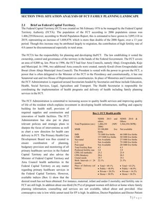 7 | P a g e
SECTION TWO: SITUATION ANALYSIS OF FCT FAMILY PLANNING LANDSCAPE
2.1 Brief on Federal Capital Territory.
The Federal Capital Territory (FCT) was created on 5th February 1976 to be managed by the Federal Capital
Territory Authority (FCTA). The population of the FCT according to 2006 population census was
1.406,239.However, according to World Population Report, this is estimated to have grown to 3,095,118 in
2019, representing an increase of 1,688,879; which is more than double of the 2006 figure, over a 13 year
period. Though this increase may be attributed largely to migration, the contribution of high fertility rate of
4.8 cannot be discountenanced especially in rural areas.
The FCTA has the responsibility for planning and developing theFCT. The law establishing it vested the
ownership, control and governance of the territory in the hands of the Federal Government. The FCT covers
an area of 8,000 sq. km. Prior to 1996, the FCT had four Area Councils, namely Abaji, Gwagwalada, Kuje
and Municipal. In 1996, two additional Area councils were created, namely Kwali (from Gwagwalada) and
Bwari (from Abuja Municipal Area Council). The President is vested with the power to govern the FCT, a
power that is often delegated to the Minister of the FCT in the Presidency and constitutionally, it has one
Senatorial seat and two House of Representatives constituencies. In place of Ministries and Commissioners,
the FCT Administration is organised around Secretariats headed by Secretaries and these include Education,
Health, Social Services, Legal, Agriculture and Transport. The Health Secretariat is responsible for
coordinating the implementation of health programs and delivery of health including family planning
services in the FCT.
The FCT Administration is committed to increasing access to quality health services and improving quality
of life of the resident which explains investment in developing health infrastructure, staffing and capacity
building for health staff, provision of
required supplies and construction and
renovation of health facilities. The FCT
Administration has also put in place
relevant policies and strategic plans to
sharpen the focus of interventions as well
as chart a new direction for health care
delivery in FCT. The Primary Health Care
Development Board was thus created to
ensure coordination of planning,
budgetary provision and monitoring of all
primary healthcare services in the Federal
Capital Territory and also advice the
Minister of Federal Capital Territory and
Area Council health authorities in the
Federal Capital Territory on any matter
regarding primary healthcare services in
the Federal Capital Territory. However,
available indices (Box 1) show that the
desired result has not been obtained. For instance, maternal, infant and under-5 mortality and fertility rate in
FCT are still high. In addition about one-third (36.5%) of pregnant women still deliver at home where family
planning information, counselling and services are not available, talked about and provided. Also
contraceptive rate is low while unmet need for FP is high. In addition, Doctor Population and Doctor Patient
Box 1: FCT Health profile
NDHS 2013 and
others
NDHS 2018 &
Others
Total Population (est.) 1,406,239 (NPC
2006)
3,564,250 (WPR)
MMR 93/100,000 live
births
Not available
IMR 75/1000 live births 46/1000 live births
CMR 157/1000 live births 30/1000 live births
Neo-natal Not Available 27/1000 live births
U-5 Not Available 75/1000 live births
Post-natal Not Available 20/1000 live births
Total Fertility Rate 4.5 4.3
Preferred fertility rate 3.8 3.9
CPR (All methods) 25.2 23.9
CPR (Modern) 20.6 20.3
Unmet needs 19.7 19.1
Birth Intervals (< 24
months
22.1% 21.5%
Place of Delivery (of
babies)
 Total = 69.1%
 Public = 48.9%
 Private = 20.2%
 Home = 30.9%
 Total = 63.2%
 Public = 46.9%
 Private = 16.2%
 Home = 36.5%
 