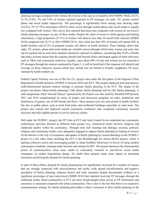 9 | P a g e
planning messages compared with women, the reverse is the case as revealed by 2018 NDHS. While 24.2%,
21.7%,15.9%, 7% and 5.8% of women reported exposure to FP messages via radio, TV, posters mobile
phone and social media respectively. The percentage is significantly lower among men showing radio
(14.2%), TV (17.9%) and posters (20.8%) while access through mobile phone and social media is equally
low compared with women. This survey also reported that more men compared with women do not receive
family planning messages via any of these media. Despite the claim of access to child spacing and limiting
information, a high proportion (21.5%) of women will observe less than 24 month birth intervals (NDHS
2018) compared with 22.1% in 2013 (NDHS 2013). Also while less than 50% of women will attend ANC at
health facilities and 63.2% of pregnant women will deliver at health facilities. These findings shows that
radio, TV, posters, phone and social media are veritable sources through which many women and some men
can be reached and as such these channels should be explored. In addition, considering that 36.8% of births
take place at home means that the response should look beyond clinics and targets agents of home deliveries
such as TBAs and community midwives. Equally, since about 60% of men and women are not exposed to
FP messages through the sources mentioned in Figure 1, it will be beneficial if the response will identify and
leverage on those unknown sources which may include but not limited to friends, neighbours, FP users,
outreach by health workers etc.
Federal Capital Territory was one of the five (5) project sites under the first phase of the Nigerian Urban
Reproductive Health Initiative (NURHI 1) between 2010 and 2015. This project deployed and used massive
multi-dimensional demand creation strategy to promote family planning in the FCT. The slogan of the
project was Know (about family planning), Talk (about family planning) and Go (for family planning). A
radio programme titled “Second Chance” sponsored by the Project was also aired by Wazobia FM between
2013 and 2014 complemented by series of jingles and discussion programs on radio, production and
distribution of posters, use of bill boards and flyers. These posters were not only posted in health facilities
but also in public places such as local food joints and residential buildings especially in rural areas. The
project also trained and deployed trained community mobilisers who conducted community outreach
activities and refer eligible persons to service delivery outlets.
Still under the NURHI 1 project, the FP Units at FCT and Area Council levels undertook key community
mobilisation activities directed at different male groups (e.g. commercial motor drivers), religious and
traditional leaders within the community. Through town hall meetings and dialogue sessions, political,
religious and community leaders were adequately engaged to support family planning by helping to remove
all the barriers in the way of acceptance and uptake of family planning by women.Building on the NURHI 1
project in a few other states including the FCT is the Breakthrough for Action (BAN) project, which is
igniting collective action and encouraging people to adopt healthier behaviours in favour of using modern
contraceptive methods, sleeping under bed nets and testing for HIV. The project harnesses the demonstrated
power of communication—from mass media to community outreach to user-driven social media
campaigns—to inspire long-lasting change. No doubt these projects made some impact in increasing
awareness and driving the demand for family planning.
In spite of these efforts, demand for family planning has not significantly increased for a number of reasons
that are strongly connected with misconceptions and myths, wide spread misinformation and negative
perception of family planning, religious factors and male resistance despite documented evidence of a
significant percentage of men interviewed (NDHS 2018) that reported receiving FP messages through the
traditional media. Rural communities in FCT are more disadvantaged when access to FP information and
awareness is measured compared with urban communities. This is due to the fact that there is no expansive
communication strategy for family planning and neither is there a structure to drive family planning in the
 