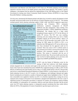 11 | P a g e
Immunization and Maternal and Child Health. In FCT there are 390 family planning service providers
expected to provide services to all eligible persons using facility based approach. This number is grossly
inadequate, a development that has spurred the implementation of the Task Shifting policy of the Federal
Government by training more Senior Community Health Extension Workers (SCHEWs) in Long Acting
Reversible Methods including injectables.
Over the years, international development partners and others have invested in capacity development in both
the public and private health sectors for the delivery of Family Planning services in the FCT. The training
included general family planning technology update, CLMS, LARC and PPIUD, supportive supervision,
Monitoring and Evaluation, IPCC, community
mobilisation, syndromic management of STIs,FP
dashboard and data management. These training were
supported by NURHI 1, UNFPA, SHOPS Plus and Rotary
International. The training had to a large extent
strengthened human capacity in FCT for the delivery of
quality FP services. The FCT also uses coaching,
mentoring and post training follow up visit to further
strengthen capacity for FP service delivery. About 3 of
such visits to 326 FP providers were made in 2019. The
training for CBD Agents by UNFPA in 2011 is an
indication that CBD approach in FP service delivery may
have been introduced but the approach could not be
sustained. There also exists in FCT a referral system at
the community level which is actively driven by the social
mobilisers with community members referred to FP
facilities. This system is monitored with the use of
approved referral slips. The private health sector has also
been involved in family planning service provision with
support from SHOPS and SHOPS Plus projects.
In FCT, only the School of Midwifery exists for the
training of high level midwives with family planning
already integrated into its curriculum and taught in the second year of the 3 year midwifery programme.
Some of the Tutors have benefited from donor (SHOPS Plus) supported training in LARC in 2018. On the
delivery of adolescent and youth friendly services, there is no public health facility in the FCT that provides
such service, except Planned Parenthood Federation of Nigeria (PPFN). A critical analysis of the delivery of
family planning services in the FCT reveals a lot of inadequacies and challenges (demand and supply
factors) including but not limited to a number of demand and supply factors highlighted in Box 2. The last
time consumables were supplied to facilities was 2011. It is therefore important that a strategy for service
expansion and coverage (to the point of over-saturation) is designed and implemented in the next 5 years if
significant increase in contraceptive prevalence is expected. For instance, the integration, capacity building
and availability of contraceptives for community midwives and home delivery providers and the private
sector into FCT family planning response is strategically pursued considering that these outlets deliver
babies for 30.9% of the population of women of reproductive age that require such services.
Box 3: Challenges facing FP access in FCT
 Poor infrastructure/equipment in the facilities,
 inadequate family planning unit spaces in most
facilities, thereby compromising privacy and
confidentiality
 Poor Commodity supply,
 Transfer of trained FP providers to other units.
 No funding for family planning
 Men and women in FCT have some negative
perception about family planning - it is a means of
reducing their population,
 Weight gain by some women and fear of delayed
return to fertility
 Religious beliefs that interferes with free choice
(Catholic believe only in natural method of family
planning).
 Fear of side effects,
 Hidden cost of family planning services – paying
for consumables,
 Provider’s attitude and lack of counselling skills by
providers,
 Competition among wives to have more children
and religious beliefs
 Poor access to family planning facilities, (distance,
cost of transportation, bad road) cost of
consumables
 Paying for consumables by clients which negates
free contraceptives policy
 