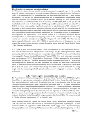 12 | P a g e
2.2.2.2 Adolescent sexual and reproductive health
In FCT, there is evidence of sexual activities among adolescents and young people (ages 15-19), especially
girls with attendant consequences of unwanted pregnancy and recourse to induced abortion. For instance,
NDHS 2018 reported that 4.8% of females had their first sexual experience before age 15 while a larger
percentage (28.5%) had their first sexual experience before age 18 compared with a low percentage among
their male counterpart which shows 0.9% before age 15 and 10.4% before age 18. These sexual activities
have implications for total fertility within the FCT. According to NDHS (2018), 8.9% of girls ages 15 – 19
have had a live birth, while 10.6% have begun child bearing. In addition, adolescent birth rate in the FCT is
39/1000 live births which may have significantly contributed to high fertility rate of 4.3 within the FCT.
Knowledge of family planning among adolescents and young people is quite high at a national average of
67% and 64% respectively for any method and modern methods, however, contraceptive use though picking
up is still considered low for reasons being but not limited to lack of appropriate facilities for young people,
bias of providers and stigmatization. This is also the situation in FCT as there is no specific data on
knowledge and use of contraceptives among young people. In FCT, contraceptive prevalence rate among
sexually active unmarried female (where young people belong) is 37% while mCPR is 28%. These rates are
higher compared with married women (2018 NDHS). As reported earlier, most of these persons may have
obtained the services (mostly short term methods) through the private sector and Patent Medicine Stores
(PMS), Pharmacy and Chemists
In FCT (PHCB), there is no structure and Desk Officer for coordination of ASRH interventions; however,
there exists the adolescent sexual and reproductive health strategic plan, but not being implemented. There
are no designated facilities for adolescents and young people to access SRH/FP services, except in the clinic
being managed by Planned Parenthood Federation of Nigeria (PPFN). However, it is important to note that
some providers across PHCs/FP Service Delivery Points across FCT have been trained in the provision of
youth friendly SRH services. The FLHE programme in public secondary schools in the FCT is an avenue
for reaching in-school adolescents with SRH information, the coverage and wide reach is unclear while
almost no intervention exists to inform and educate the out-of-school with SRH education. In the Plan
period, FCT will review social communication strategy for SRH to include the adolescents and young
people while also re-organising its health system to enable access of young people to services in a friendly
environment.
2.2.3 Contraceptive commodities and supplies
The Federal Ministry of Health with support from the United Nations Population Fund (UNFPA) through its
Central Store in Lagos provides contraceptives to Federal Capital Territory through the Axial Warehouse,
from where distribution is made to all the facilities across the 6 Area Councils using the Last Mile
Distribution System on bi-monthly basis. Contraceptives Distribution in the FCT is already integrated into
the Central Logistics Management System under the coordination of a Logistics Management Coordinating
Unit (LMCU). Availability of adequate stock of contraceptives is a major requirement for undisrupted and
sustainable family planning services by eliminating stock-out, especially in all Service Delivery Points.
There is a system of determining requirements for all service delivery points on 4-monthly forecasting and
projection done by the Family Planning Unit using consumption data from all SDPs. This is then forwarded
to FMoH to inform the quantity sent to FCT on 2-monthly basis.
Family planning services are captured on National Health Logistics Management Information System
(NHLMIS) tool which enables data collection on contraceptives usage and helps in planning for Last Mile
Distribution Order with support from GHSC-PSM (Global Health Supply Chain – Procurement Supply
Management).This results to visibility of FP data on commodities supply thus facilitating tracking as well as
 