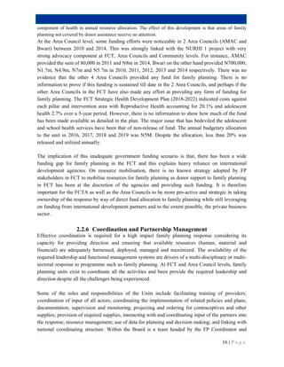 16 | P a g e
component of health in annual resource allocation. The effect of this development is that areas of family
planning not covered by donor assistance receive no attention.
At the Area Council level, some funding efforts were noticeable in 2 Area Councils (AMAC and
Bwari) between 2010 and 2014. This was strongly linked with the NURHI 1 project with very
strong advocacy component at FCT, Area Councils and Community levels. For instance, AMAC
provided the sum of 80,000 in 2011 and N8m in 2014, Bwari on the other hand provided N700,000,
N1.7m, N4.9m, N7m and N5.7m in 2010, 2011, 2012, 2013 and 2014 respectively. There was no
evidence that the other 4 Area Councils provided any fund for family planning. There is no
information to prove if this funding is sustained till date in the 2 Area Councils, and perhaps if the
other Area Councils in the FCT have also made any effort at providing any form of funding for
family planning. The FCT Strategic Health Development Plan (2018-2022) indicated costs against
each pillar and intervention area with Reproductive Health accounting for 20.1% and adolescent
health 2.7% over a 5-year period. However, there is no information to show how much of the fund
has been made available as detailed in the plan. The major issue that has bedeviled the adolescent
and school health services have been that of non-release of fund. The annual budgetary allocation
to the unit in 2016, 2017, 2018 and 2019 was N5M. Despite the allocation, less than 20% was
released and utilized annually.
The implication of this inadequate government funding scenario is that, there has been a wide
funding gap for family planning in the FCT and this explains heavy reliance on international
development agencies. On resource mobilisation, there is no known strategy adopted by FP
stakeholders in FCT to mobilise resources for family planning as donor support to family planning
in FCT has been at the discretion of the agencies and providing such funding. It is therefore
important for the FCTA as well as the Area Councils to be more pro-active and strategic in taking
ownership of the response by way of direct fund allocation to family planning while still leveraging
on funding from international development partners and to the extent possible, the private business
sector.
2.2.6 Coordination and Partnership Management
Effective coordination is required for a high impact family planning response considering its
capacity for providing direction and ensuring that available resources (human, material and
financial) are adequately harnessed, deployed, managed and maximized. The availability of the
required leadership and functional management systems are drivers of a multi-disciplinary or multi-
sectoral response to programme such as family planning. At FCT and Area Council levels, family
planning units exist to coordinate all the activities and been provide the required leadership and
direction despite all the challenges being experienced.
Some of the roles and responsibilities of the Units include facilitating training of providers;
coordination of input of all actors; coordinating the implementation of related policies and plans;
documentation; supervision and monitoring; projecting and ordering for contraceptives and other
supplies; provision of required supplies, interacting with and coordinating input of the partners into
the response; resource management; use of data for planning and decision making; and linking with
national coordinating structure. Within the Board is a team headed by the FP Coordinator and
 