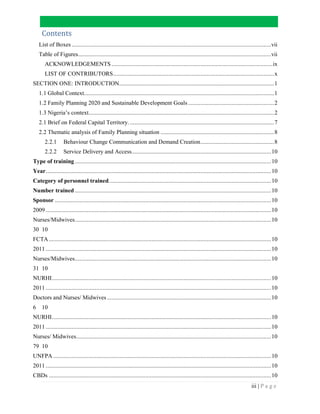 iii | P a g e
Contents
List of Boxes ..................................................................................................................................vii
Table of Figures..............................................................................................................................vii
ACKNOWLEDGEMENTS .........................................................................................................ix
LIST OF CONTRIBUTORS.........................................................................................................x
SECTION ONE: INTRODUCTION.....................................................................................................1
1.1 Global Context............................................................................................................................1
1.2 Family Planning 2020 and Sustainable Development Goals ........................................................2
1.3 Nigeria’s context.........................................................................................................................2
2.1 Brief on Federal Capital Territory. ..............................................................................................7
2.2 Thematic analysis of Family Planning situation ..........................................................................8
2.2.1 Behaviour Change Communication and Demand Creation................................................8
2.2.2 Service Delivery and Access...........................................................................................10
Type of training ................................................................................................................................10
Year...................................................................................................................................................10
Category of personnel trained..........................................................................................................10
Number trained ................................................................................................................................10
Sponsor .............................................................................................................................................10
2009 ...................................................................................................................................................10
Nurses/Midwives................................................................................................................................10
30 10
FCTA.................................................................................................................................................10
2011 ...................................................................................................................................................10
Nurses/Midwives................................................................................................................................10
31 10
NURHI...............................................................................................................................................10
2011 ...................................................................................................................................................10
Doctors and Nurses/ Midwives ...........................................................................................................10
6 10
NURHI...............................................................................................................................................10
2011 ...................................................................................................................................................10
Nurses/ Midwives...............................................................................................................................10
79 10
UNFPA ..............................................................................................................................................10
2011 ...................................................................................................................................................10
CBDs .................................................................................................................................................10
 