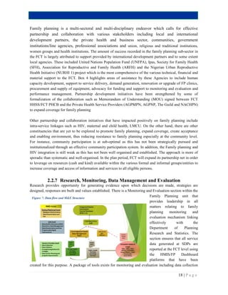 18 | P a g e
Family planning is a multi-sectoral and multi-disciplinary endeavor which calls for effective
partnership and collaboration with various stakeholders including local and international
development partners, the private health and business sector, communities, government
institutions/line agencies, professional associations and union, religious and traditional institutions,
women groups and health institutions. The amount of success recorded in the family planning sub-sector in
the FCT is largely attributed to support provided by international development partners and to some extent
local agencies. These included United Nations Population Fund (UNFPA), Ipas, Society for Family Health
(SFH), Association for Reproductive and Family Health (ARFH) and the Nigerian Urban Reproductive
Health Initiative (NURHI 1) project which is the most comprehensive of the various technical, financial and
material support to the FCT. Box 4 highlights areas of assistance by these Agencies to include human
capacity development, support to service delivery, demand generation, renovation or upgrade of FP clinics,
procurement and supply of equipment, advocacy for funding and support to monitoring and evaluation and
performance management. Partnership development initiatives have been strengthened by some of
formalization of the collaboration such as Memorandum of Understanding (MOU) signed between FCT
HHSS/FCT PHCB and the Private Health Service Providers (AGPMPN, AGPNP, The Guild and NACHPN)
to expand coverage for family planning
Other partnership and collaboration initiatives that have impacted positively on family planning include
intra-service linkages such as HIV, maternal and child health, LMCU. On the other hand, there are other
constituencies that are yet to be explored to promote family planning, expand coverage, create acceptance
and enabling environment, thus reducing resistance to family planning especially at the community level.
For instance, community participation is at sub-optimal as this has not been strategically pursued and
institutionalized through an effective community participation system. In addition, the Family planning and
HIV integration is still weak as this has not been well organised and established. The approach is more of
sporadic than systematic and well-organised. In the plan period, FCT will expand its partnership net in order
to leverage on resources (cash and kind) available within the various formal and informal groups/entities to
increase coverage and access of information and services to all eligible persons.
2.2.7 Research, Monitoring, Data Management and Evaluation
Research provides opportunity for generating evidence upon which decisions are made, strategies are
designed, responses are built and values established. There is a Monitoring and Evaluation section within the
Family Planning unit that
provides leadership in all
matters relating to family
planning monitoring and
evaluation mechanism linking
effectively with the
Department of Planning
Research and Statistics. The
section ensures that all service
data generated at SDPs are
reported at the FCT level using
the HMIS/FP Dashboard
platforms that have been
created for this purpose. A package of tools exists for monitoring and evaluation including data collection
Figure 7: Data flow and M&E Structure
 