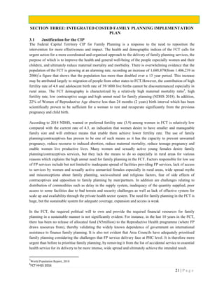 21 | P a g e
SECTION THREE: INTEGRATED COSTED FAMILY PLANNING IMPLEMENTATION
PLAN
3.1 Justification for the CIP
The Federal Capital Territory CIP for Family Planning is a response to the need to reposition the
intervention for more effectiveness and impact. The health and demographic indices of the FCT calls for
urgent action for a more coordinated and organised approach to the delivery of family planning services, the
purpose of which is to improve the health and general well-being of the people especially women and their
children, and ultimately reduce maternal mortality and morbidity. There is overwhelming evidence that the
population of the FCT is growing at an alarming rate, recording an increase of 1,688,879(from 1.406,239 in
2006)7
a figure that shows that the population has more than doubled over a 13 year period. This increase
may be attributed largely to migration of people from other states to FCT.However, the contribution of high
fertility rate of 4.8 and adolescent birth rate of 39/1000 live births cannot be discountenanced especially in
rural areas. The FCT demography is characterized by a relatively high maternal mortality ratio8
, high
fertility rate, low contraceptive usage and high unmet need for family planning (NDHS 2018). In addition,
22% of Women of Reproductive Age observe less than 24 months (2 years) birth interval which has been
scientifically proven to be sufficient for a woman to rest and recuperate significantly from the previous
pregnancy and child birth.
According to 2018 NDHS, wanted or preferred fertility rate (3.9) among women in FCT is relatively low
compared with the current rate of 4.3, an indication that women desire to have smaller and manageable
family size and will embrace means that enable them achieve lower fertility rate. The use of family
planning/contraceptives has proven to be one of such means as it has the capacity to prevent unwanted
pregnancy, reduce recourse to induced abortion, reduce maternal mortality, reduce teenage pregnancy and
enable women live productive lives. Many women and sexually active young females desire family
planning/contraceptives services, but they lack the means to do so especially in rural areas for various
reasons which explains the high unmet need for family planning in the FCT. Factors responsible for low use
of FP services include but not limited to inadequate spread of facilities providing FP services, lack of access
to services by women and sexually active unmarried females especially in rural areas, wide spread myths
and misconceptions about family planning, socio-cultural and religious factors, fear of side effects of
contraceptives and opposition to family planning by men/partners. In addition are challenges relating to
distribution of commodities such as delay in the supply system, inadequacy of the quantity supplied, poor
access to some facilities due to bad terrain and security challenges as well as lack of effective system for
scale up and availability through the private health sector system. The need for family planning in the FCT is
huge, but the sustainable system for adequate coverage, expansion and access is weak
In the FCT, the required political will to own and provide the required financial resources for family
planning in a sustainable manner is not significantly evident. For instance, in the last 10 years in the FCT,
there has been no release of allocated fund (N5million) to the Reproductive Health programme (where FP
draws resources from), thereby validating the widely known dependence of government on international
assistance to finance family planning. It is also not evident that Area Councils have adequately prioritised
family planning considering the challenges that FP service delivery face at PHC level. It is therefore more
urgent than before to prioritise family planning, by removing it from the list of accidental service to essential
health service for its delivery to be more intense, wide spread and ultimately achieve the intended result.
7
World Population Report, 2018
8
FCT HHSS 2016
 