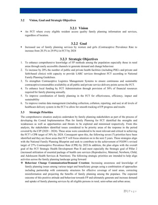 23 | P a g e
3.2 Vision, Goal and Strategic Objectives
3.2.1 Vision
 An FCT where every eligible resident access quality family planning information and services,
regardless of location.
3.2.2 Goal
 Increased use of family planning services by women and girls (Contraceptive Prevalence Rate to
increase from 20.3% to 29.9%) in FCT by 2024
3.2.3 Strategic Objectives
1. To enhance comprehensive knowledge of FP methods among the population especially those in rural
areas through easily accessible channels to generate demand and change behaviour.
2. To increase by 20% the number of public and private health facilities (including PHCs and private and
faith-based clinics) with capacity to provide LARC services throughout FCT according to National
Family Planning Guidelines.
3. To strengthen Contraceptive Logistics Management Systems to ensure continuous and sustainable
contraceptive/consumables availability at all public and private service delivery points across the FCT.
4. To enhance local funding by FCT Administration through provision of 50% of financial resources
required for family planning annually.
5. To improve coordination of family planning in the FCT for effectiveness, efficiency, impact and
sustainability
6. To improve routine data management (including collection, collation, reporting, and use) at all levels of
healthcare delivery system in the FCT to allow for smooth tracking of FP progress and results
3.3 Strategic Priorities
The comprehensive situation analysis undertaken by family planning stakeholders as part of the process of
developing the Costed Implementation Plan for family Planning for FCT identified the strengths and
weaknesses as well as opportunities and threats to be explored and minimised respectively. From this
analysis, the stakeholders identified issues considered to be priority areas of the response in the period
covered by the CIP (2020 – 2024). These areas were considered to be most relevant and critical to achieving
the FCT’s CPR target of 30% by 2024. Consequent upon this, the following seven (7) priorities have been
identified and they are those areas that FCT will focus attention on in the next 5 years. These strategies align
with the National Family Planning Blueprint and seek to contribute to the achievement of FGON’s revised
target of 27% Contraceptive Prevalence Rate (CPR) by 2023.In addition, the plan aligns with the overall
goal of the FCT Strategic Health Development Plan II and most especially the Strategic goal of Pillar 2
(increased utilization of essential package of health care services (Reproductive, Maternal, Newborn, Child,
and Adolescent Health Services & Nutrition). The following strategic priorities are intended to help align
activities across the family planning landscape going forward
 Behaviour Change Communication/Demand Creation: Increasing awareness and knowledge of
family planning issues among various target and beneficiary groups using a combination of approaches
including partnership with community structures for effective coverage of rural areas, correcting
misinformation and projecting the benefits of family planning among the populace. The expected
outcome of this positive attitude and behaviour towards FP and ultimately generate and increase demand
and uptake of family planning services by all eligible persons in rural, semi-urban and urban areas;
 