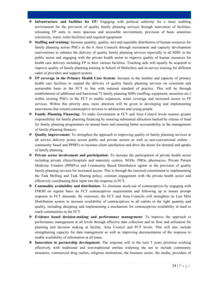 24 | P a g e
 Infrastructure and facilities for FP: Engaging with political authority for a more enabling
environment for the provision of quality family planning services through renovation of facilities,
relocating FP units to more spacious and accessible environment, provision of basic amenities
(electricity, water, toilet facilities) and required equipment
 Staffing and training: Increase quantity, quality, mix and equitable distribution of human resources for
family planning across PHCs in the 6 Area Councils through recruitment and capacity development
interventions to enhance the delivery of quality family planning services especially in all SDPs in the
public sector and engaging with the private health sector to improve quality of human resources for
health care delivery including FP in their various facilities. Teaching aids will equally be acquired to
improve quality of family planning training in School of Midwifery and in-service training for different
cadre of providers and support system;
 FP coverage in the Primary Health Care System: Increase in the number and capacity of primary
health care facilities to expand the delivery of quality family planning services on consistent and
sustainable basis in the FCT in line with national standard of practice. This will be through
establishment of additional and functional 72 family planning SDPs (staffing, equipment, amenities etc.)
within existing PHCs in the FCT to enable expansion, wider coverage and increased access to FP
services. Within this priority area, more attention will be given to developing and implementing
innovations that extend contraceptive services to adolescents and young people
 Family Planning Financing: To make Government at FCT and Area Council levels assume greater
responsibility for family planning financing by ensuring substantial allocation backed by release of fund
for family planning programmes on annual basis and ensuring better accountability in the management
of family planning finances.
 Quality improvement: To strengthen the approach to improving quality of family planning services at
all service delivery points across public and private sectors as well as non-conventional outlets –
community based and PPMVs to increase client satisfaction and drive the desire for demand and uptake
of family planning.
 Private sector involvement and participation: To increase the participation of private health sector
including private clinics/hospitals and maternity centres, NGOs, FBOs, pharmacies, Private Patient
Medicine Vendors (PPMVs) and Community Based Distribution agents in the provision of quality
family planning services for increased access. This is through the renewed commitment to implementing
the Task Shifting and Task Sharing policy, constant engagement with the private health sector and
effectively coordinating their input into the response in FCT;
 Commodity availability and distribution: To eliminate stock-out of contraceptives by engaging with
FMOH on regular basis on FCT contraceptives requirements and following up to ensure prompt
response to FCT demands. By extension, the FCT and Area Councils will strengthen its Last Mile
Distribution system to increase availability of contraceptives in all outlets in the right quantity and
quality, including designing and implementing a mechanism for contraceptives availability in hard to
reach communities in the FCT.
 Evidence based decision-making and performance management: To improve the approach to
performance management at all levels through effective data collection and its flow and utilisation for
planning and decision making at facility, Area Council and FCT levels. This will also include
strengthening capacity for data management as well as improving documentation of the response to
enable availability of information at all times.
 Innovation in partnership development: The response will in the next 5 years prioritise working
effectively with traditional and non-traditional entities widening the net to include community
structures, commercial drug outlets, religious institutions, the business sector, the media, providers of
 