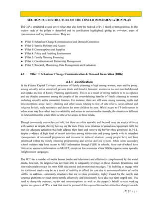 27 | P a g e
SECTION FOUR: STRUCTURE OF THE COSTED IMPLEMENTATION PLAN
The CIP is structured around seven pillars that also form the bedrock of FCT health system response. In this
section each of the pillars is described and its justification highlighted, giving an overview, areas of
concentration and key interventions: They are:
 Pillar 1: Behaviour Change Communication and Demand Generation
 Pillar 2: Service Delivery and Access
 Pillar 3: Contraceptives and Supplies
 Pillar 4: Policy and Enabling Environment
 Pillar 5: Family Planning Financing
 Pillar 6: Coordination and Partnership Management
 Pillar 7: Research, Monitoring, Data Management and Evaluation
4.1 Pillar 1: Behaviour Change Communication & Demand Generation (BDG)
4.1.1 Justification
In the Federal Capital Territory, awareness of family planning is high among women, men and by proxy,
among sexually active unmarried persons (male and female), however, awareness has not matched demand
and uptake and use of Family Planning significantly. This is as a result of strong barriers to its acceptance
and use despite consensus among the people of the overwhelming benefits of family planning to women
including sexually active unmarried females. For instance, there are still some strong rumours, myths and
misconceptions about family planning and other issues relating to fear of side effects, socio-cultural and
religious beliefs, male resistance and desire for more children by men. While access to FP information in
urban areas may be evident due to availability and access to various media channels, the situation is different
in rural communities where there is little or no access to these media.
Though community outreaches are held, but these are often sporadic and focused more on service delivery
with women as targets, thereby leaving out the men. There is no evidence of conscious engagement with the
men for adequate education that help address their fears and remove the barriers they constitute. In FCT,
despite evidence of high level of sexual activities among adolescents and young people with its attendant
consequences of unwanted pregnancies and recourse to induced abortion, young people have not been
prioritised within the family planning programming and service delivery system. While some secondary
school students may have access to SRH information through FLHE in schools, those out-of-school have
little or no access to information on SRH/FP, except on few occasions where NGOs organise some sporadic
enlightenment campaigns.
The FCT has a number of media houses (radio and television) and effectively complimented by the social
media, however, the response has not been able to adequately leverage on these channels (traditional and
non-traditional) to reach out with SRH educational and promotional messages. The inability to engage with
the traditional media may be as a result of inability to afford the cost due to commercialization of media
outfits. In addition, community structures that are in close proximity, highly trusted by the people and
potential platforms to reach more people effectively and consistently have also not been tapped into. The
need to demystify rumours, myths and misconceptions as well as the people’s beliefs system working
against acceptance of FP is a task that must be pursued if the required favourable attitudinal change towards
 