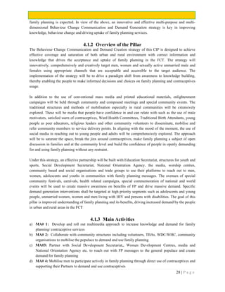 28 | P a g e
family planning is expected. In view of the above, an innovative and effective multi-purpose and multi-
dimensional Behaviour Change Communication and Demand Generation strategy is key in improving
knowledge, behaviour change and driving uptake of family planning services.
4.1.2 Overview of the Pillar
The Behaviour Change Communication and Demand Creation strategy of this CIP is designed to achieve
effective coverage and saturation of both urban and rural environment with correct information and
knowledge that drives the acceptance and uptake of family planning in the FCT. The strategy will
innovatively, comprehensively and creatively target men, women and sexually active unmarried male and
females using appropriate channels that are acceptable and accessible to the target audience. The
implementation of the strategy will be to drive a paradigm shift from awareness to knowledge building,
thereby enabling the people to make informed decisions and choices on family planning and contraceptives
usage.
In addition to the use of conventional mass media and printed educational materials, enlightenment
campaigns will be held through community and compound meetings and special community events. The
traditional structures and methods of mobilisation especially in rural communities will be extensively
explored. These will be media that people have confidence in and can relate with such as the use of male
motivators, satisfied users of contraceptives, Ward Health Committees, Traditional Birth Attendants, young
people as peer educators, religious leaders and other community volunteers to disseminate, mobilise and
refer community members to service delivery points. In aligning with the mood of the moment, the use of
social media in reaching out to young people and adults will be comprehensively explored. The approach
will be to saturate the space, break the jinx around contraceptives, make family planning a subject of open
discussion in families and at the community level and build the confidence of people in openly demanding
for and using family planning without any restraint.
Under this strategy, an effective partnership will be built with Education Secretariat, structures for youth and
sports, Social Development Secretariat, National Orientation Agency, the media, worship centres,
community based and social organisations and trade groups to use their platforms to reach out to men,
women, adolescents and youths in communities with family planning messages. The avenues of special
community festivals, carnivals, health related campaigns, special commemoration of national and world
events will be used to create massive awareness on benefits of FP and drive massive demand. Specific
demand generation interventions shall be targeted at high priority segments such as adolescents and young
people, unmarried women, women and men living with HIV and persons with disabilities. The goal of this
pillar is improved understanding of family planning and its benefits, driving increased demand by the people
in urban and rural areas in the FCT
4.1.3 Main Activities
a) MA# 1: Develop and roll out multimedia approach to increase knowledge and demand for family
planning/ contraceptive services
b) MA# 2: Collaborate with community structures including volunteers, TBAs, WDC/WHC, community
organisations to mobilise the populace to demand and use family planning
c) MA#3: Partner with Social Development Secretariat,, Women Development Centres, media and
National Orientation Agency etc. to reach out with FP messages to the general populace and create
demand for family planning
d) MA# 4: Mobilise men to participate actively in family planning through direct use of contraceptives and
supporting their Partners to demand and use contraceptives
 