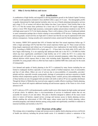 30 | P a g e
4.2 Pillar 2: Service Delivery and Access
4.2.1 Justification
A combination of high fertility and migration is driving population growth in the Federal Capital Territory
with the overall population estimated to have doubled within a space of 13 years. The demographic profile
is equally characterised by high maternal mortality ratio, low use of family planning/contraceptive services
and a huge 21.5% of women will deliver their babies less than 2-year interval. Total Fertility Rate in the
FCT is 4.3 but the women show preference for a lower rate of 3.8 and therefore will require support to
achieve a lower TFR. Despite high awareness, contraceptive uptake and prevalence (modern) is only 20.3%
with high unmet need of 19.1% for family planning. There is still evidence of the use of traditional methods
in some communities perhaps due to factors relating to non-availability of FP services. Among adolescents
and young people, sexual activities are high and it is almost sure that the sex may be unprotected with some
adverse consequences. Among sexually active unmarried women, unmet need for family planning is 48%
For instance, NDHS 2018 reported that 4.8% of females had their first sexual experience before age 15
while a larger percentage (28.5%) had their first sexual experience before age 18. These sexual activities
being largely unprotected and without use of contraceptives have implications for total fertility within the
FCT. According to NDHS (2018) 8.9% of girls ages 15 – 19 have had a live birth while 10.2% and 9.2%
have begun child bearing. It is not surprising that adolescent birth rate in the FCT is 39/1000 live births
which may have significantly contributed to high fertility rate of 4.3 within the FCT. It is certain that
adolescent girls will prefer to use contraceptives to prevent unwanted pregnancy rather than resorting to
induced abortion which exposes them to many risks including death. Regrettably, existing facilities are
unsuitable for young people while no effort has been made to establish SDPs that could cater for the needs
of young people.
Low demand and uptake of family planning in the FCT is explained by many factors including but not
limited to inadequate facilities especially in rural areas, dearth of skilled manpower, lack of consumables
and fear of side effects. Others are cost of services due to non-availability of consumables, providers’
attitude and bias, especially towards young people, shortage of contraceptives and poor amenities at health
facilities which compromises quality of service including clients’ comfort, privacy and confidentiality. Most
of these facilities are also ill-equipped while providers with skills to deliver FP are not equitably distributed.
Though the School of Midwifery has received some support to enable effective teaching of family planning,
however, the school still requires additional teaching aid and increase capacity of the Tutors in view of new
advances in FP.
In FCT, delivery of FP is still predominantly a public health sector affair despite the high number and spread
of private clinics. In addition, there is over-concentration of services in traditional outlets that are not
accessible for reasons of cost and others. This plan is therefore designed to address all the issues raised
above to remove all barriers, expand service coverage and increase access to family planning services,
thereby enabling the achievement of 30% CPR target, reduce unmet need for family planning, reduce
unwanted pregnancy and induced abortion among young people and significantly contribute to reduction in
maternal morbidity and mortality in the FCT.
4.2.2 Overview of the pillar
This strategy aims at expanding coverage and increase access to quality family planning services at all levels
of health care delivery including the private health sector. It is intended to achieve a saturation of the
 