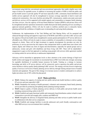 31 | P a g e
environment using both the conventional and non-conventional approaches that enable eligible users wide
range of choices for equitable access. In addition to increasing the number of SDPs in both the public and
private health sectors to provide quality FP and most especially LARC, community based distribution and
mobile services approach will also be strengthened to increase coverage especially in hard to reach and
underserved communities. Also more facilities providing HIV, immunisation, malaria ante-natal, post-natal
and delivery services will be supported with needed capacity and commodities to integrate family planning
into these services. Also the capacity of Private Patent Medicine Vendors (PPMVs) and private clinics will
be strengthened and their operations monitored to enable them provide family planning services according to
approved national guidelines. Efforts will also be made to mobilise satisfied users to demystify family
planning and build the confidence of eligible users in demanding for and using family planning.
Furthermore, the implementation of the Task Shifting and Task Sharing Policy will be energised and
enhanced through training and supportive supervision of SCHEWs and CHOs to provide LARC services and
the capacity of the private health sector strengthened to assume greater participation in FP service delivery at
affordable costs. Efforts will also be made to ensure availability of consumables to eliminate service charge
imposed on clients. There will be high investment in capacity development for providers not only for
proficiency in service provision but also improve their interpersonal skills to enable them treat clients with
respect, dignity and without any form of stigma and discrimination, especially for special groups such as
adolescents, women and girls with disabilities and those living with HIV. There will be stakeholders’
engagement to agree on the best approach to reaching young people with services while agreement reached
on creating outlets for service delivery to adolescents implemented.
Advocacy will be intensified at appropriate levels to draw attention to the current shortage of high level
health workers and engage for recruitment on incremental basis at PHC level while also strongly canvassing
for equitable distribution of available human resources for health. Training as a strategy to increase
knowledge and skills in FP service delivery will be extensively used to reposition the public and private
sector facilities to deliver quality family planning/LARC services. The strategy will also invest in improving
quality of services at all levels of family planning service delivery through training and provision of needed
materials and equipment. The goal of this strategy is to increase access to modern contraceptives to achieve
higher prevalence rate of 30% within the plan period.
4.2.3 Main activities
a) MA#1: Enhance the capacity of existing and new public and private health facilities to deliver quality
FP services and most especially LARC
b) MA#2: Standardize the training of health personnel, volunteers and community based family planning
service providers by producing and updating family planning training manuals
c) MA#3: Improve quality of family planning service delivery in both public and private health sector
including commercial drug outlets in the FCT
d) MA#4: Establish and equip functional mobile and community based distribution outlets in hard to reach
communities to provide and resupply pills, condoms and DMPA-SC
e) MA#5: Strengthen the delivery of integrated family planning and other services in public health sector
in collaboration with other service components
f) MA#6: Establish and manage facilities to provide adolescent and youth friendly contraceptives and
other SRH services in an environment that is enabling.
 