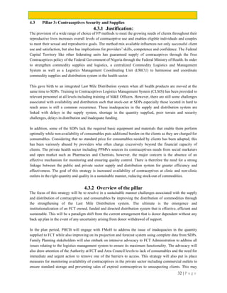 32 | P a g e
4.3 Pillar 3: Contraceptives Security and Supplies
4.3.1 Justification:
The provision of a wide range of choice of FP methods to meet the growing needs of clients throughout their
reproductive lives increases overall levels of contraceptive use and enables eligible individuals and couples
to meet their sexual and reproductive goals. The method mix available influences not only successful client
use and satisfaction, but also has implications for providers’ skills, competence and confidence. The Federal
Capital Territory like other federating units has guaranteed supply of contraceptives through the Free
Contraceptives policy of the Federal Government of Nigeria through the Federal Ministry of Health. In order
to strengthen commodity supplies and logistics, a centralized Commodity Logistics and Management
System as well as a Logistics Management Coordinating Unit (LMCU) to harmonise and coordinate
commodity supplies and distribution system in the health sector.
This gave birth to an integrated Last Mile Distribution system when all health products are moved at the
same time to SDPs. Training in Contraceptives Logistics Management System (CLMS) has been provided to
relevant personnel at all levels including training of M&E Officers. However, there are still some challenges
associated with availability and distribution such that stock-out at SDPs especially those located in hard to
reach areas is still a common occurrence. These inadequacies in the supply and distribution system are
linked with delays in the supply system, shortage in the quantity supplied, poor terrain and security
challenges, delays in distribution and inadequate funding.
In addition, some of the SDPs lack the required basic equipment and materials that enable them perform
optimally while non-availability of consumables puts additional burden on the clients as they are charged for
consumables. Considering that no standard price for consumables needed by clients has been adopted, this
has been variously abused by providers who often charge excessively beyond the financial capacity of
clients. The private health sector including PPMVs sources its contraceptives needs from social marketers
and open market such as Pharmacies and Chemists, however, the major concern is the absence of an
effective mechanism for monitoring and ensuring quality control. There is therefore the need for a strong
linkage between the public and private sector supply and distribution system for greater efficiency and
effectiveness. The goal of this strategy is increased availability of contraceptives at clinic and non-clinic
outlets in the right quantity and quality in a sustainable manner, reducing stock-out of commodities.
4.3.2 Overview of the pillar
The focus of this strategy will be to resolve in a sustainable manner challenges associated with the supply
and distribution of contraceptives and consumables by improving the distribution of commodities through
the strengthening of the Last Mile Distribution system. The ultimate is the emergence and
institutionalization of an FCT owned, funded and directed distribution system that is effective, efficient and
sustainable. This will be a paradigm shift from the current arrangement that is donor dependent without any
back up plan in the event of any uncertainty arising from donor withdrawal of support.
In the plan period, PHCB will engage with FMoH to address the issue of inadequacies in the quantity
supplied to FCT while also improving on its projection and forecast system using complete data from SDPs.
Family Planning stakeholders will also embark on intensive advocacy to FCT Administration to address all
issues relating to the logistics management system to ensure its maximum functionality. The advocacy will
also draw attention of the Authority at FCT and Area Council levels to lack of consumables and the need for
immediate and urgent action to remove one of the barriers to access. This strategy will also put in place
measures for monitoring availability of contraceptives in the private sector including commercial outlets to
ensure standard storage and preventing sales of expired contraceptives to unsuspecting clients. This may
 