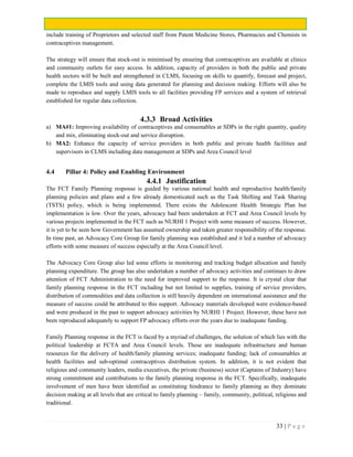 33 | P a g e
include training of Proprietors and selected staff from Patent Medicine Stores, Pharmacies and Chemists in
contraceptives management.
The strategy will ensure that stock-out is minimised by ensuring that contraceptives are available at clinics
and community outlets for easy access. In addition, capacity of providers in both the public and private
health sectors will be built and strengthened in CLMS, focusing on skills to quantify, forecast and project,
complete the LMIS tools and using data generated for planning and decision making. Efforts will also be
made to reproduce and supply LMIS tools to all facilities providing FP services and a system of retrieval
established for regular data collection.
4.3.3 Broad Activities
a) MA#1: Improving availability of contraceptives and consumables at SDPs in the right quantity, quality
and mix, eliminating stock-out and service disruption.
b) MA2: Enhance the capacity of service providers in both public and private health facilities and
supervisors in CLMS including data management at SDPs and Area Council level
4.4 Pillar 4: Policy and Enabling Environment
4.4.1 Justification
The FCT Family Planning response is guided by various national health and reproductive health/family
planning policies and plans and a few already domesticated such as the Task Shifting and Task Sharing
(TSTS) policy, which is being implemented. There exists the Adolescent Health Strategic Plan but
implementation is low. Over the years, advocacy had been undertaken at FCT and Area Council levels by
various projects implemented in the FCT such as NURHI 1 Project with some measure of success. However,
it is yet to be seen how Government has assumed ownership and taken greater responsibility of the response.
In time past, an Advocacy Core Group for family planning was established and it led a number of advocacy
efforts with some measure of success especially at the Area Council level.
The Advocacy Core Group also led some efforts in monitoring and tracking budget allocation and family
planning expenditure. The group has also undertaken a number of advocacy activities and continues to draw
attention of FCT Administration to the need for improved support to the response. It is crystal clear that
family planning response in the FCT including but not limited to supplies, training of service providers,
distribution of commodities and data collection is still heavily dependent on international assistance and the
measure of success could be attributed to this support. Advocacy materials developed were evidence-based
and were produced in the past to support advocacy activities by NURHI 1 Project. However, these have not
been reproduced adequately to support FP advocacy efforts over the years due to inadequate funding.
Family Planning response in the FCT is faced by a myriad of challenges, the solution of which lies with the
political leadership at FCTA and Area Council levels. These are inadequate infrastructure and human
resources for the delivery of health/family planning services; inadequate funding; lack of consumables at
health facilities and sub-optimal contraceptives distribution system. In addition, it is not evident that
religious and community leaders, media executives, the private (business) sector (Captains of Industry) have
strong commitment and contributions to the family planning response in the FCT. Specifically, inadequate
involvement of men have been identified as constituting hindrance to family planning as they dominate
decision making at all levels that are critical to family planning – family, community, political, religious and
traditional.
 