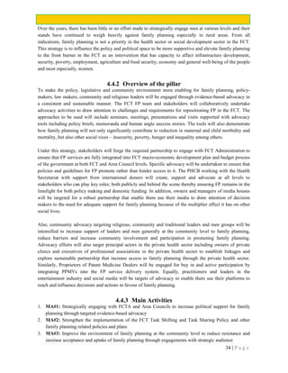 34 | P a g e
Over the years, there has been little or no effort made to strategically engage men at various levels and their
stands have continued to weigh heavily against family planning especially in rural areas. From all
indications, family planning is not a priority in the health sector or social development sector in the FCT.
This strategy is to influence the policy and political space to be more supportive and elevate family planning
to the front burner in the FCT as an intervention that has capacity to affect infrastructure development,
security, poverty, employment, agriculture and food security, economy and general well-being of the people
and most especially, women.
4.4.2 Overview of the pillar
To make the policy, legislative and community environment more enabling for family planning, policy-
makers, law makers, community and religious leaders will be engaged through evidence-based advocacy in
a consistent and sustainable manner. The FCT FP team and stakeholders will collaboratively undertake
advocacy activities to draw attention to challenges and requirements for repositioning FP in the FCT. The
approaches to be used will include seminars, meetings, presentations and visits supported with advocacy
tools including policy briefs, memoranda and human angle success stories. The tools will also demonstrate
how family planning will not only significantly contribute to reduction in maternal and child morbidity and
mortality, but also other social vices – insecurity, poverty, hunger and inequality among others.
Under this strategy, stakeholders will forge the required partnership to engage with FCT Administration to
ensure that FP services are fully integrated into FCT macro-economic development plan and budget process
of the government at both FCT and Area Council levels. Specific advocacy will be undertaken to ensure that
policies and guidelines for FP promote rather than hinder access to it. The PHCB working with the Health
Secretariat with support from international donors will create, support and advocate at all levels to
stakeholders who can play key roles; both publicly and behind the scene thereby ensuring FP remains in the
limelight for both policy making and domestic funding. In addition, owners and managers of media houses
will be targeted for a robust partnership that enable them use their media to draw attention of decision
makers to the need for adequate support for family planning because of the multiplier effect it has on other
social lives.
Also, community advocacy targeting religious, community and traditional leaders and men groups will be
intensified to increase support of leaders and men generally at the community level to family planning,
reduce barriers and increase community involvement and participation in promoting family planning.
Advocacy efforts will also target principal actors in the private health sector including owners of private
clinics and executives of professional associations in the private health sector to establish linkages and
explore sustainable partnership that increase access to family planning through the private health sector.
Similarly, Proprietors of Patent Medicine Dealers will be engaged for buy in and active participation by
integrating PPMVs into the FP service delivery system. Equally, practitioners and leaders in the
entertainment industry and social media will be targets of advocacy to enable them use their platforms to
reach and influence decisions and actions in favour of family planning.
4.4.3 Main Activities
1. MA#1: Strategically engaging with FCTA and Area Councils to increase political support for family
planning through targeted evidence-based advocacy
2. MA#2: Strengthen the implementation of the FCT Task Shifting and Task Sharing Policy and other
family planning related policies and plans
3. MA#3: Improve the environment of family planning at the community level to reduce resistance and
increase acceptance and uptake of family planning through engagements with strategic audience
 