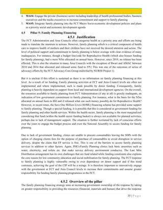 35 | P a g e
4. MA#4: Engage the private (business) sector including leadership of health professional bodies, business
executives and the media executives to increase commitment and support to family planning
5. MA#5: Integrate family planning into the FCT Macro Socio-economic development policies and plans
as a priority social and economic development agenda
4.5 Pillar 5: Family Planning Financing
4.5.1 Justification
The FCT Administration and Area Councils often categorise health as a priority area and efforts are being
made to translate the intention to actions. However, family planning which is a critical component of health
care to improve health of mothers and their children have not received the desired attention and action. The
level of political support and commitment to family planning is below average with clear evidence of many
inadequacies. For instance, though a budget line/code for Reproductive Health (which also houses funding
for family planning), had a mere N5m allocated on annual basis. However, since 2010, no release has been
effected. This is also the situation in many Area Councils with the exception of Bwari and AMAC between
2010 and 2014 that allocated and released some fund to FP.( This was one of the outcomes of series of
advocacy efforts by the FCT Advocacy Core Group midwifed by NURHI Project 1).
But it is unclear if this effort is sustained as there is no information on family planning financing at this
level. As a result of no funding, Family planning activities at FCT and Area Council levels are often not
implemented and where implemented, such is made possible by donor funding. Consequently, family
planning is heavily dependent on support from local and international development agencies. On the overall,
the resources available to family planning from FCT Administration (if any at all) is grossly inadequate, an
indication of low government commitment to family planning. For instance, what is the basis for the N5m
allocated on annual basis to RH and if released what can such money possibly do for Reproductive Health?
However, in recent times, the Save One Million Lives (SOML) financing scheme has provided some support
to family planning. Though a special funding, it is possible that this is considered as government funding for
family planning and other health services. Within the health sector, family planning is the most marginalized
considering that fund (within the health sector funding basket) is always not available for planned activities,
perhaps due to lack of management support. The situation is further worsened by lack of conscious efforts
over the years to engage the budget process and even the National Assembly to secure funding for family
planning.
Due to lack of government funding, clinics are unable to procure consumables leaving the SDPs with the
option of charging clients fees for the purpose of purchase of consumables to avoid disruption in service
delivery, despite the claim that FP service is free. This is one of the barriers to access family planning
services in addition to other factors. Again, PHCs/Family Planning clinics lack basic amenities such as
water, electricity, and toilets etc. that make service delivery environment conducive. The Last Mile
Distribution arrangement has its own challenges that are fund related while funding constraints also explains
the core reason for low community education and social mobilisation for family planning. The FCT response
to family planning is highly vulnerable owing to over dependence on donor support and if this trend
continues, achieving the goal of the CIP will be a mirage. It is therefore important to innovatively engage
with the government at FCT and Area Council levels to increase their commitments and assume greater
responsibility for funding family planning programmes in the FCT.
4.5.2 Overview of the pillar
The family planning financing strategy aims at increasing government ownership of the response by taking
on greater responsibility in providing the resources (financial, materials and human) that drive the response
 