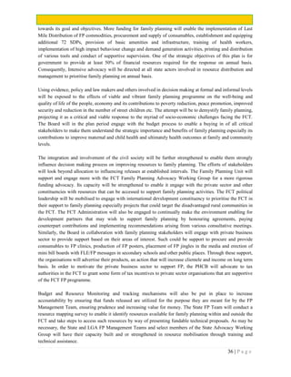 36 | P a g e
towards its goal and objectives. More funding for family planning will enable the implementation of Last
Mile Distribution of FP commodities, procurement and supply of consumables, establishment and equipping
additional 72 SDPs, provision of basic amenities and infrastructure, training of health workers,
implementation of high impact behaviour change and demand generation activities, printing and distribution
of various tools and conduct of supportive supervision. One of the strategic objectives of this plan is for
government to provide at least 50% of financial resources required for the response on annual basis.
Consequently, Intensive advocacy will be directed at all state actors involved in resource distribution and
management to prioritise family planning on annual basis.
Using evidence, policy and law makers and others involved in decision making at formal and informal levels
will be exposed to the effects of viable and vibrant family planning programme on the well-being and
quality of life of the people, economy and its contributions to poverty reduction, peace promotion, improved
security and reduction in the number of street children etc. The attempt will be to demystify family planning,
projecting it as a critical and viable response to the myriad of socio-economic challenges facing the FCT.
The Board will in the plan period engage with the budget process to enable a buying in of all critical
stakeholders to make them understand the strategic importance and benefits of family planning especially its
contributions to improve maternal and child health and ultimately health outcomes at family and community
levels.
The integration and involvement of the civil society will be further strengthened to enable them strongly
influence decision making process on improving resources to family planning. The efforts of stakeholders
will look beyond allocation to influencing releases at established intervals. The Family Planning Unit will
support and engage more with the FCT Family Planning Advocacy Working Group for a more rigorous
funding advocacy. Its capacity will be strengthened to enable it engage with the private sector and other
constituencies with resources that can be accessed to support family planning activities. The FCT political
leadership will be mobilised to engage with international development constituency to prioritise the FCT in
their support to family planning especially projects that could target the disadvantaged rural communities in
the FCT. The FCT Administration will also be engaged to continually make the environment enabling for
development partners that may wish to support family planning by honouring agreements, paying
counterpart contributions and implementing recommendations arising from various consultative meetings.
Similarly, the Board in collaboration with family planning stakeholders will engage with private business
sector to provide support based on their areas of interest. Such could be support to procure and provide
consumables to FP clinics, production of FP posters, placement of FP jingles in the media and erection of
mini bill boards with FLE/FP messages in secondary schools and other public places. Through these support,
the organisations will advertise their products, an action that will increase clientele and income on long term
basis. In order to motivate the private business sector to support FP, the PHCB will advocate to tax
authorities in the FCT to grant some form of tax incentives to private sector organisations that are supportive
of the FCT FP programme.
Budget and Resource Monitoring and tracking mechanisms will also be put in place to increase
accountability by ensuring that funds released are utilized for the purpose they are meant for by the FP
Management Team, ensuring prudence and increasing value for money. The State FP Team will conduct a
resource mapping survey to enable it identify resources available for family planning within and outside the
FCT and take steps to access such resources by way of presenting fundable technical proposals. As may be
necessary, the State and LGA FP Management Teams and select members of the State Advocacy Working
Group will have their capacity built and or strengthened in resource mobilisation through training and
technical assistance.
 