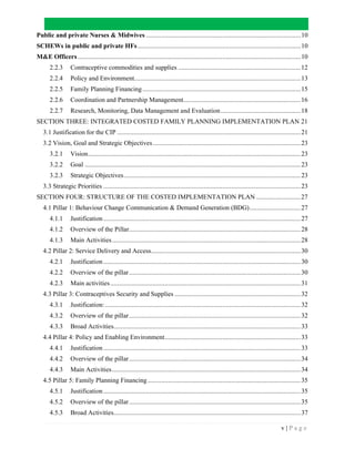 v | P a g e
Public and private Nurses & Midwives ...........................................................................................10
SCHEWs in public and private HFs................................................................................................10
M&E Officers ...................................................................................................................................10
2.2.3 Contraceptive commodities and supplies ........................................................................12
2.2.4 Policy and Environment..................................................................................................13
2.2.5 Family Planning Financing.............................................................................................15
2.2.6 Coordination and Partnership Management.....................................................................16
2.2.7 Research, Monitoring, Data Management and Evaluation...............................................18
SECTION THREE: INTEGRATED COSTED FAMILY PLANNING IMPLEMENTATION PLAN 21
3.1 Justification for the CIP ............................................................................................................21
3.2 Vision, Goal and Strategic Objectives.......................................................................................23
3.2.1 Vision.............................................................................................................................23
3.2.2 Goal ...............................................................................................................................23
3.2.3 Strategic Objectives........................................................................................................23
3.3 Strategic Priorities ....................................................................................................................23
SECTION FOUR: STRUCTURE OF THE COSTED IMPLEMENTATION PLAN ..........................27
4.1 Pillar 1: Behaviour Change Communication & Demand Generation (BDG)..............................27
4.1.1 Justification....................................................................................................................27
4.1.2 Overview of the Pillar.....................................................................................................28
4.1.3 Main Activities...............................................................................................................28
4.2 Pillar 2: Service Delivery and Access........................................................................................30
4.2.1 Justification....................................................................................................................30
4.2.2 Overview of the pillar.....................................................................................................30
4.2.3 Main activities................................................................................................................31
4.3 Pillar 3: Contraceptives Security and Supplies ..........................................................................32
4.3.1 Justification:...................................................................................................................32
4.3.2 Overview of the pillar.....................................................................................................32
4.3.3 Broad Activities..............................................................................................................33
4.4 Pillar 4: Policy and Enabling Environment................................................................................33
4.4.1 Justification....................................................................................................................33
4.4.2 Overview of the pillar.....................................................................................................34
4.4.3 Main Activities...............................................................................................................34
4.5 Pillar 5: Family Planning Financing..........................................................................................35
4.5.1 Justification....................................................................................................................35
4.5.2 Overview of the pillar.....................................................................................................35
4.5.3 Broad Activities..............................................................................................................37
 