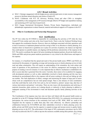 37 | P a g e
4.5.3 Broad Activities
a) MA# 1: Strategic engagement with the budget process and principal actors in state resource management
process to facilitate annual allocation and release of fund to FP
b) MA#2: Collaborate with FCT FP Advocacy Working Group and other CSOs to strengthen
accountability in the management of FP resources through effective FP budget and expenditure tracking
and monitoring at FCT and Area Council levels
c) MA3: Engage International Development Partners, Private Sector Organisations, individuals and
philanthropic organisations to attract financial, material and technical support to FP response in the FCT
4.6 Pillar 6: Coordination and Partnership Management
4.6.1 Justification
The FP Unit within the FCT-PHCB is responsible for coordinating the activities of FP while the Area
Council FP Units similar such roles at the Area Council levels. There is also the Technical Working Group
that supports the coordination function. However, there are challenges associated with their operations such
as lack of resources to implement planned activities owing to little or no allocation to family planning. In a
situation where no framework or guidelines are in place for activities of partners, the chances are high that
they could operate in a parallel manner, not aligning with the preference and priorities of the response in the
FCT. The need to coordinate the input of all actors including development partners, the private health sector,
NGOs and FBOs and private patent medicine practitioners is very critical to the effectiveness and impact of
the response.
For instance, it is beneficial that the spread and reach of the private health sector, PPMVs and NGOs are
maximised for the purpose of expanding coverage and increasing access to family planning services in both
rural and urban communities. This will require an understanding of the orientation, the work culture and
mode of operations of the practitioners in this sector for effective management and leveraging for the
purpose of creating a win-win situation. It is also important that an effective mechanism is established to be
able to access data that is generated from this sector. Currently, there seems to be no platform for engaging
with development partners as well as other stakeholders involved in family planning and this may have
introduced an uncoordinated effort to the response with all actors working in silos and not linking up with
one another. This fuels duplication of efforts, wastages and minimizing the impact of large pool of actors
whose work are comprehensive but not wide spread enough. There is also absence of some coordination
tools that could help the work of the Unit such as, but not limited to, partners’ project map, data base of
various interventions and partners’ work plans. There are also issues with documentation and archiving of
materials (researches, plans, policies etc.) relating directly or indirectly to family planning in addition to
inadequate scanning of the environment to track and document specific family planning activities in the
FCT.
The Coordination of the response may have also not been well linked with the general health system as
provided for in the FCT Strategic Health Development Plan (2018-2022). For community involvement and
participation, the various structures at the community level such as CDC, WDC, WHC etc. needs to be
integrated into the response to enable them play their roles effectively. An effective partnership and
collaboration between the FCTA/PHCB and other stakeholders involved in family planning across the
public, private and NGO sectors has the capacity to expand coverage and increase access to quality family
planning services in the FCT. The achievement of the target of 30% contraceptive prevalence rate by 2024
will only be achieved if the FCT is able to tap into the resources available among these partners. Key among
 