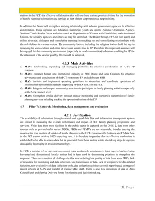 39 | P a g e
stations in the FCT) for effective collaboration that will see these stations provide air time for the promotion
of family planning information and services as part of their corporate social responsibility.
In addition the Board will strengthen working relationship with relevant government agencies for effective
collaboration. These agencies are Education Secretariat, youth and sports, National Orientation Agency,
National Youth Service Corps and others such as Organisation of Persons with Disabilities, male dominated
Unions, the security agencies and others as may be identified. The Board through FP Unit will adopt and
utilise advocacy, dialogues and consultative meetings in reaching out and consolidating relationships with
the stakeholders in various sectors. The community leaders, including the religious leaders hold the key to
removing the socio-cultural and other barriers and sensitivities to FP. Therefore this important audience will
be engaged for the community environment (especially in rural communities) to be more enabling for FP for
the attainment if the desired goal by 2024 would be achieved.
4.6.3 Main Activities
a) MA#1: Establishing, expanding and managing platforms for effective coordination of FCT’s FP
response.
b) MA#2: Enhance human and institutional capacity at PHC Board and Area Councils for effective
governance and coordination of the FCT response to FP and adolescent SRH
c) MA3: Institute and implement operating guidelines to streamline and coordinate operations of
international development partners supporting FP and AYSRH in the FCT.
d) MA#4: Integrate and support community structures to participate in family planning activities especially
at the Area Council level
e) MA#5: Strengthen service delivery through regular monitoring and supportive supervision of family
planning services including tracking the operationalisation of the CIP
4.7 Pillar 7: Research, Monitoring, data management and evaluation
4.7.1 Justification
The availability of information through research and a good data flow and information management system
are critical to measuring the overall performance and impact of FCT family planning programme and
services. While data from most facilities in the public sector is captured on the DHIS 2, data from other
sources such as private health sector, NGOs, FBOs and PPMVs are not accessible, thereby denying the
response the true position of uptake of family planning in the FCT. Consequently, linkages and FP data flow
in the FCT cannot achieve 100% reporting rate. It is therefore imperative that an effective mechanism is
established to be able to access data that is generated from these sectors while also taking steps to improve
data quality leveraging on available technology.
In FCT, a number of surveys and assessment were conducted, unfortunately these reports had not being
harvested and disseminated locally neither had it been used in determining priorities to strengthen the
response. There are a number of challenges in this area including low quality of data from some SDPs, lack
of resources for monitoring and data collection, late transmission of data, lack of computers for data related
functions, non-availability of data collection tools, data collection activities are still paper based, shortage of
record officers at SDPs and transfer of trained M&E staff. There is also low utilization of data at Area
Council level and Service Delivery Points for planning and decision making.
 