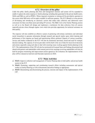 40 | P a g e
4.7.2 Overview of the pillar
Under this pillar, family planning data flow and management structure and system will be expanded to
enable it capture the entire response to family planning including data generated in the private health sector,
NGOs and FBOs as well as PPMVs. Where required, orientation or training will be provided to operators in
this sector while MIS tools will be made available in sufficient quantity. The FCT (Board) is in the process
of developing and introducing an electronic version that makes data collection and submission more
convenient for these non-State actors providing FP services. The M&E Unit in the Family Planning section
as well as in the Board will design and implement a mechanism for data collection from all sources
especially private clinics through regular visits which also provides opportunity for technical assistance on
data quality.
The response will also establish an effective system of partnering with tertiary institutions and individual
social researchers to generate information through research and special studies upon which learning and
performance of the response are based and repositioning efforts anchored. Reports of various researches,
surveys and studies conducted in the FCT will also be monitored, harvested, stored and used for strategic
decision making. The capacity of service providers will be built in the use of data for micro-level decisions
and actions especially using such data to deal with recurring issues working against family planning in the
FCT. The implementation of the CIP will also be monitored on bi-annual basis and findings documented and
shared with partners and stakeholders while annual joint review meetings involving stakeholders will also be
held for progress monitoring and improvement actions agreed on. On evaluation, the implementation of the
plan will be evaluated at mid-term and final plan expiration in 2024.
4.7.3 Main Activities
a) MA#1: Improve collection and management of Family Planning data in both public and private health
sectors in the FCT
b) MA#2: Promoting, supporting and coordinating research efforts including assessments and special
studies in Family Planning as well as disseminate and utilize findings as appropriate.
c) MA#3: Documenting and disseminating the process, outcome and impact of the implementation of the
CIP
 