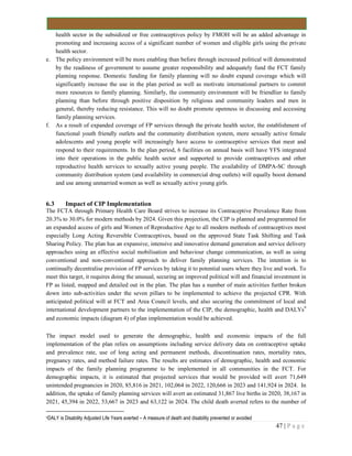 47 | P a g e
health sector in the subsidized or free contraceptives policy by FMOH will be an added advantage in
promoting and increasing access of a significant number of women and eligible girls using the private
health sector.
e. The policy environment will be more enabling than before through increased political will demonstrated
by the readiness of government to assume greater responsibility and adequately fund the FCT family
planning response. Domestic funding for family planning will no doubt expand coverage which will
significantly increase the use in the plan period as well as motivate international partners to commit
more resources to family planning. Similarly, the community environment will be friendlier to family
planning than before through positive disposition by religious and community leaders and men in
general, thereby reducing resistance. This will no doubt promote openness in discussing and accessing
family planning services.
f. As a result of expanded coverage of FP services through the private health sector, the establishment of
functional youth friendly outlets and the community distribution system, more sexually active female
adolescents and young people will increasingly have access to contraceptive services that meet and
respond to their requirements. In the plan period, 6 facilities on annual basis will have YFS integrated
into their operations in the public health sector and supported to provide contraceptives and other
reproductive health services to sexually active young people. The availability of DMPA-SC through
community distribution system (and availability in commercial drug outlets) will equally boost demand
and use among unmarried women as well as sexually active young girls.
6.3 Impact of CIP Implementation
The FCTA through Primary Health Care Board strives to increase its Contraceptive Prevalence Rate from
20.3% to 30.0% for modern methods by 2024. Given this projection, the CIP is planned and programmed for
an expanded access of girls and Women of Reproductive Age to all modern methods of contraceptives most
especially Long Acting Reversible Contraceptives, based on the approved State Task Shifting and Task
Sharing Policy. The plan has an expansive, intensive and innovative demand generation and service delivery
approaches using an effective social mobilisation and behaviour change communication, as well as using
conventional and non-conventional approach to deliver family planning services. The intention is to
continually decentralise provision of FP services by taking it to potential users where they live and work. To
meet this target, it requires doing the unusual, securing an improved political will and financial investment in
FP as listed, mapped and detailed out in the plan. The plan has a number of main activities further broken
down into sub-activities under the seven pillars to be implemented to achieve the projected CPR. With
anticipated political will at FCT and Area Council levels, and also securing the commitment of local and
international development partners to the implementation of the CIP, the demographic, health and DALYs9
and economic impacts (diagram 4) of plan implementation would be achieved.
The impact model used to generate the demographic, health and economic impacts of the full
implementation of the plan relies on assumptions including service delivery data on contraceptive uptake
and prevalence rate, use of long acting and permanent methods, discontinuation rates, mortality rates,
pregnancy rates, and method failure rates. The results are estimates of demographic, health and economic
impacts of the family planning programme to be implemented in all communities in the FCT. For
demographic impacts, it is estimated that projected services that would be provided will avert 71,649
unintended pregnancies in 2020, 85,816 in 2021, 102,064 in 2022, 120,666 in 2023 and 141,924 in 2024. In
addition, the uptake of family planning services will avert an estimated 31,867 live births in 2020, 38,167 in
2021, 45,394 in 2022, 53,667 in 2023 and 63,122 in 2024. The child death averted refers to the number of
9DALY is Disability Adjusted Life Years averted – A measure of death and disability prevented or avoided
 