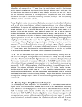 53 | P a g e
stakeholders will engage with the FCTA and those who could influence its policies, decisions and
actions to significantly increase allocation to family planning. With this plan, it is envisaged that
the era of meagre allocation of N5m or less to family planning will be far gone and Area Councils
will also demonstrate commitment by allocating resources to reproductive health, even if for the
procurement and supply of consumables; community outreaches; training of CBDs and community
volunteers; and local coordination activities.
Though this plan is coming into existence at the time the economy at both national and sub-national
levels are still facing some challenges, but there is hope that with some of the policies in place and
other initiatives the economy will stabilize overtime and recover. It is believed that the FCTA will
see and implement the CIP as part of FCT economic recovery, stability and growth strategy. With
declining fertility rate and ultimately lower population growth, FCT will be able to revise her
economic downturn and also meet her obligations towards the people. It is expected that FCTA will
prioritise and incrementally increase her domestic funding for family planning based on long term
impact of government resources that could be saved through a vibrant family planning programme
and ploughed them back into other sectors. It is also hoped that FCTA will sustain the interest of
current funders while searching for, courting, attracting and mobilising new partners to support the
response to FP. As critical stakeholders, the partners will continue to engage with policy organs and
members of the National Assembly to adequately make financial provisions for family planning in
FCT Annual budget, while also ensuring that counterpart contributions are provided as a condition
for securing and accessing some international funding/assistance to family planning.
The FCT will also endeavour to align donor funding and activities on family planning in the FCT
with provisions in the plan, ensuring that donor assistance (projects) is fairly and evenly distributed
across the 6 Area Councils to forestall duplication and some communities being disadvantaged.
Proposals and other requests for assistance will be made by the FCT FP Team to potential funders
in line with activities and anticipated results as captured in the plan. In addition, transparency and
accountability for FP will be strengthened to build the confidence of potential funders in the FP
response. The resource mobilisation sub-committee of the FCT Family Planning Advocacy
Working Group will provide support to the FCT FP Team to mobilise resources creatively through
strategic engagement with resource providers, including the business sector in the FCT. In order to
ensure application of fund allocated to family planning, a budget and expenditure monitoring and
tracking system will be put in place to track the utilization of family planning fund at FCT and Area
Council levels.
7.3 Ensuring Progress through Performance Management
The overarching goal of the Integrated CIP is increased use of FP services by women and other
eligible persons to achieve an increase in mCPR from 20.3% to 29.9%, and contribute significantly
to the reduction of unwanted pregnancies, unsafe abortion and maternal mortality in the FCT by
2024. The strategies and the activities articulated in the plan are to accelerate the achievement of
the set target by 2024. The CIP sets direction and guides the process of measuring progress towards
concrete milestones, outcomes and impacts against defined interventions and targets. To ensure that
proper information is collected to measure the effectiveness and results achieved, the results
 