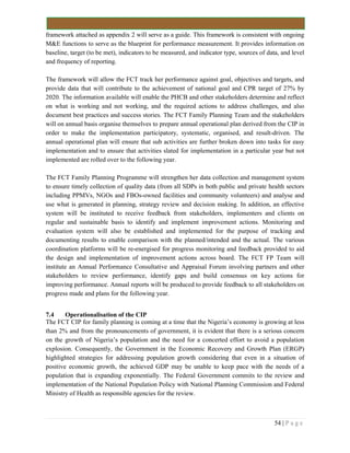 54 | P a g e
framework attached as appendix 2 will serve as a guide. This framework is consistent with ongoing
M&E functions to serve as the blueprint for performance measurement. It provides information on
baseline, target (to be met), indicators to be measured, and indicator type, sources of data, and level
and frequency of reporting.
The framework will allow the FCT track her performance against goal, objectives and targets, and
provide data that will contribute to the achievement of national goal and CPR target of 27% by
2020. The information available will enable the PHCB and other stakeholders determine and reflect
on what is working and not working, and the required actions to address challenges, and also
document best practices and success stories. The FCT Family Planning Team and the stakeholders
will on annual basis organise themselves to prepare annual operational plan derived from the CIP in
order to make the implementation participatory, systematic, organised, and result-driven. The
annual operational plan will ensure that sub activities are further broken down into tasks for easy
implementation and to ensure that activities slated for implementation in a particular year but not
implemented are rolled over to the following year.
The FCT Family Planning Programme will strengthen her data collection and management system
to ensure timely collection of quality data (from all SDPs in both public and private health sectors
including PPMVs, NGOs and FBOs-owned facilities and community volunteers) and analyse and
use what is generated in planning, strategy review and decision making. In addition, an effective
system will be instituted to receive feedback from stakeholders, implementers and clients on
regular and sustainable basis to identify and implement improvement actions. Monitoring and
evaluation system will also be established and implemented for the purpose of tracking and
documenting results to enable comparison with the planned/intended and the actual. The various
coordination platforms will be re-energised for progress monitoring and feedback provided to aid
the design and implementation of improvement actions across board. The FCT FP Team will
institute an Annual Performance Consultative and Appraisal Forum involving partners and other
stakeholders to review performance, identify gaps and build consensus on key actions for
improving performance. Annual reports will be produced to provide feedback to all stakeholders on
progress made and plans for the following year.
7.4 Operationalisation of the CIP
The FCT CIP for family planning is coming at a time that the Nigeria’s economy is growing at less
than 2% and from the pronouncements of government, it is evident that there is a serious concern
on the growth of Nigeria’s population and the need for a concerted effort to avoid a population
explosion. Consequently, the Government in the Economic Recovery and Growth Plan (ERGP)
highlighted strategies for addressing population growth considering that even in a situation of
positive economic growth, the achieved GDP may be unable to keep pace with the needs of a
population that is expanding exponentially. The Federal Government commits to the review and
implementation of the National Population Policy with National Planning Commission and Federal
Ministry of Health as responsible agencies for the review.
 