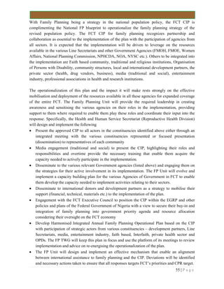 55 | P a g e
With Family Planning being a strategy in the national population policy, the FCT CIP is
complimenting the National FP blueprint to operationalize the family planning strategy of the
revised population policy. The FCT CIP for family planning recognizes partnership and
collaboration as essential to the implementation of the plan with the participation of agencies from
all sectors. It is expected that the implementation will be driven to leverage on the resources
available in the various Line Secretariats and other Government Agencies (FMOH, FMOE, Women
Affairs, National Planning Commission, NPHCDA, NOA, NYSC etc.). Others to be integrated into
the implementation are Faith based community, traditional and religious institutions, Organisation
of Persons with Disability, community structures, local and international development partners, the
private sector (health, drug vendors, business), media (traditional and social), entertainment
industry, professional associations in health and research institutions.
The operationalization of this plan and the impact it will make rests strongly on the effective
mobilisation and deployment of the resources available in all these agencies for expanded coverage
of the entire FCT. The Family Planning Unit will provide the required leadership in creating
awareness and sensitising the various agencies on their roles in the implementation, providing
support to them where required to enable them play these roles and coordinate their input into the
response. Specifically, the Health and Human Service Secretariat (Reproductive Health Division)
will design and implement the following
 Present the approved CIP to all actors in the constituencies identified above either through an
integrated meeting with the various constituencies represented or focused presentation
(dissemination) to representatives of each community
 Media engagement (traditional and social) to present the CIP, highlighting their roles and
responsibilities and overtime provide the necessary training that enable them acquire the
capacity needed to actively participate in the implementation.
 Disseminate to the various relevant Government agencies (listed above) and engaging them on
the strategies for their active involvement in its implementation. The FP Unit will evolve and
implement a capacity building plan for the various Agencies of Government in FCT to enable
them develop the capacity needed to implement activities relating to their sectors.
 Disseminate to international donors and development partners as a strategy to mobilise their
support (financial, technical, materials etc.) to the implementation of the plan.
 Engagement with the FCT Executive Council to position the CIP within the EGRP and other
policies and plans of the Federal Government of Nigeria with a view to secure their buy-in and
integration of family planning into government priority agenda and resource allocation
considering their oversight on the FCT economy
 Develop Harmonised Integrated Annual Family Planning Operational Plan based on the CIP
with participation of strategic actors from various constituencies – development partners, Line
Secretariats, media, entertainment industry, faith based, Interfaith, private health sector and
OPDs. The FP TWG will keep this plan in focus and use the platform of its meetings to review
implementation and advice on re-energising the operationalization of the plan.
 The FP Unit will design and implement an effective mechanism that enable an alignment
between international assistance to family planning and the CIP. Deviations will be identified
and necessary actions taken to ensure that all responses targets FCT’s priorities and CPR target.
 
