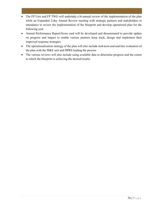 56 | P a g e
 The FP Unit and FP TWG will undertake a bi-annual review of the implementation of the plan
while an Expanded 2-day Annual Review meeting with strategic partners and stakeholders in
attendance to review the implementation of the blueprint and develop operational plan for the
following year
 Annual Performance Report/Score card will be developed and disseminated to provide update
on progress and impact to enable various partners keep track, design and implement their
improved response strategies
 The operationalization strategy of the plan will also include mid-term and end-line evaluation of
the plan with the M&E unit and DPRS leading the process
 The various reviews will also include using available data to determine progress and the extent
to which the blueprint is achieving the desired results.
 