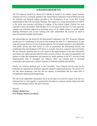ix | P a g e
ACKNOWLEDGEMENTS
The FCT Primary Health Care Board (FCT PHCB) on behalf of the Federal Capital Territory
Authority (FCTA) is extremely grateful to the United Nations Population Fund (UNFPA) for both
the technical and financial support provided to the development of the 5-year FCT Costed
Implementation Plan CIP) for Family Planning. This support is a strong demonstration of UNFPA
to the social and economic well-being of residents of the Federal Capital Territory but most
especially women and children. With this plan, FCT is moving in the direction of a more organized,
strategic and systematic approach to increasing access of all eligible persons to quality family
planning information and services working with other stakeholders, the outcome of which is
reduced maternal morbidity and mortality.
We acknowledge the role played by the International Cooperation Unit, FCT Economic Planning
and Research in contributing to the process that produced this plan. It’s a demonstration of team
work and synergy between two Governmental agencies. We are equally grateful to our stakeholders
from public, private and NGO sectors as well as communities for participating actively and
contributing ideas that produced a CIP which we consider innovative, expansive and result based.
We are extremely optimistic that we will commit to the implementation of this plan individually
and collectively, addressing areas that fall within our areas of focus. We expect all stakeholders and
partners to align their programmes and responses to family planning in the FCT with the Costed
Implementation Plan to strengthen our collective effort and common goal of increased
contraceptive prevalence rate to achieve reduction in maternal morbidity and mortality
Finally, our immense gratitude goes to the Consultant, ’Yemi Osanyin and his team for the
hardwork, the organised and systematic approach adopted in guiding the process. The process was
not only about producing a plan but also the capacity of participants that was either built or
strengthened in planning and programming.
We call on our stakeholders and partners not to see the plan as an end but a means to an end. It is
important that we work together to operationalize this plan in a vigorous manner, doing more than
we have been doing to achieve the goal of the plan
Director,
Primary Health Care
FCT Primary Health Care Board
 