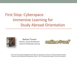 First Stop: Cyberspace
     Immersive Learning for
          Study Abroad Orientation


                      Barbara Truman
                 Director, Course Development
                 Center for Distributed Learning




   UCF Summer Faculty Development Conference, Education and the 21 st-Century Student: Global,
   Cultural, and Professional Perspectives, May 3, 2012, International Studies, Concurrent Session
 