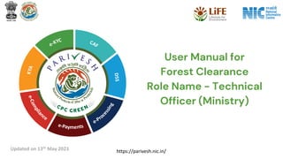https://parivesh.nic.in/
User Manual for
Forest Clearance
Role Name - Technical
Officer (Ministry)
Updated on 13th May 2023
 