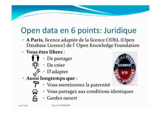 Open data en 6 points: Juridique
   • A Paris, licence adaptée de la licence ODbL (Open
     Database Licence) de l' Open Knowledge Foundation
   • Vous êtes libres :
            • De partager
            • De créer
            • D'adapter
   • Aussi longtemps que :
            • Vous mentionnez la paternité
            • Vous partagez aux conditions identiques
            • Gardez ouvert
29/11/2012      Pascal COMMARE
 