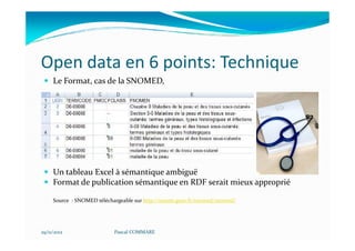 Open data en 6 points: Technique
     Le Format, cas de la SNOMED,




     Un tableau Excel à sémantique ambiguë
     Format de publication sémantique en RDF serait mieux approprié

     Source : SNOMED téléchargeable sur http://esante.gouv.fr/snomed/snomed/




29/11/2012                  Pascal COMMARE
 