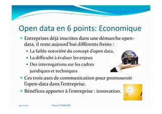 Open data en 6 points: Economique
     Entreprises déjà inscrites dans une démarche open-
     data, il reste aujourd’hui différents freins :
             La faible notoriété du concept d’open data,
             La difficulté à évaluer les enjeux
             Des interrogations sur les cadres
             juridiques et techniques
     Ces trois axes de communication pour promouvoir
     l’open-data dans l’entreprise.
     Bénéfices apporter à l’entreprise : innovation.

29/11/2012              Pascal COMMARE
 