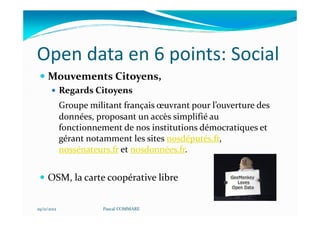 Open data en 6 points: Social
     Mouvements Citoyens,
             Regards Citoyens
             Groupe militant français œuvrant pour l’ouverture des
             données, proposant un accès simplifié au
             fonctionnement de nos institutions démocratiques et
             gérant notamment les sites nosdéputés.fr,
             nossénateurs.fr et nosdonnées.fr.


     OSM, la carte coopérative libre


29/11/2012              Pascal COMMARE
 