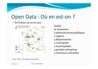 Open Data : Où en est-on ?
     En France, au 01/01/2012
                                              Etalab
                                              16 ministères
                                              5 administrations publiques
                                              2 régions
                                              5 départements
                                              11 métropoles
                                              7 municipalités
                                              3 grandes entreprises
                                              4 initiatives culturelles

 Source : http://www.opendata-map.org/map


29/11/2012                   Pascal COMMARE
 