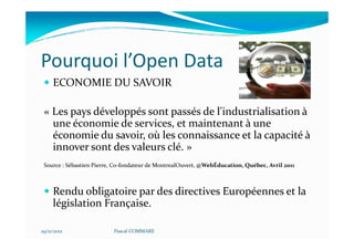 Pourquoi l’Open Data
     ECONOMIE DU SAVOIR

 « Les pays développés sont passés de l'industrialisation à
   une économie de services, et maintenant à une
   économie du savoir, où les connaissance et la capacité à
   innover sont des valeurs clé. »
 Source : Sébastien Pierre, Co-fondateur de MontrealOuvert, @WebÉducation, Québec, Avril 2011



     Rendu obligatoire par des directives Européennes et la
     législation Française.

29/11/2012                Pascal COMMARE
 