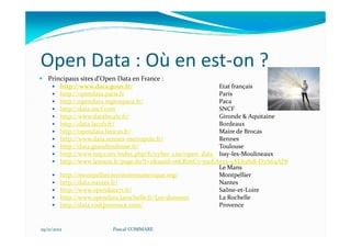 Open Data : Où en est-on ?
   Principaux sites d’Open Data en France :
         http://www.data.gouv.fr/                              Etat français
         http://opendata.paris.fr                              Paris
         http://opendata.regionpaca.fr/                        Paca
         http://data.sncf.com                                  SNCF
         http://www.datalocale.fr/                             Gironde & Aquitaine
         http://data.lacub.fr/                                 Bordeaux
         http://opendata.brocas.fr/                            Maire de Brocas
         http://www.data.rennes-metropole.fr/                  Rennes
         http://data.grandtoulouse.fr/                         Toulouse
         http://www.issy.com/index.php/fr/cyber_cite/open_data Issy-les-Moulineaux
         http://www.lemans.fr/page.do?t=2&uuid=16CB26C7-550EA533-5AE8381B-D7A64AF8
                                                               Le Mans
         http://montpellier.territoirenumerique.org/           Montpellier
         http://data.nantes.fr/                                Nantes
         http://www.opendata71.fr/                             Saône-et-Loire
         http://www.opendata.larochelle.fr/Les-donnees         La Rochelle
         http://data.visitprovence.com/                        Provence


29/11/2012               Pascal COMMARE
 