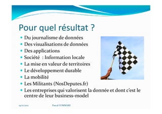 Pour quel résultat ?
     Du journalisme de données
     Des visualisations de données
     Des applications
     Société : Information locale
     La mise en valeur de territoires
     Le développement durable
     La mobilité
     Les Militants (NosDeputes.fr)
     Les entreprises qui valorisent la donnée et dont c’est le
     centre de leur business-model
29/11/2012        Pascal COMMARE
 
