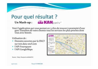 Pour quel résultat ?
     Un Mash-up :

 Voici l'application qui vous permet en 3 clics de trouver à proximité d'une
   gare Transilien de votre chemin tous les services les plus proches dont
   vous avez besoin.

 Utilisation de :
   Données ouvertes par la SNCF
   sur test.data-sncf.com
   l'API Foursquare
   l'API GoogleMaps


 Source : http://kanjariv.webshell.fr/



29/11/2012                        Pascal COMMARE
 