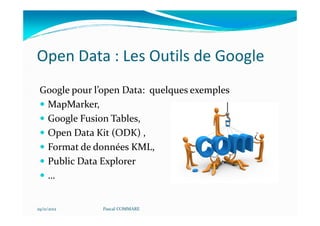 Open Data : Les Outils de Google
 Google pour l’open Data: quelques exemples
  MapMarker,
  Google Fusion Tables,
  Open Data Kit (ODK) ,
  Format de données KML,
  Public Data Explorer
  …


29/11/2012     Pascal COMMARE
 