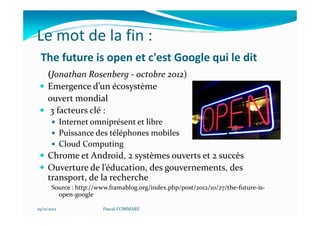Le mot de la fin :
 The future is open et c'est Google qui le dit
     (Jonathan Rosenberg - octobre 2012)
     Emergence d’un écosystème
     ouvert mondial
      3 facteurs clé :
             Internet omniprésent et libre
             Puissance des téléphones mobiles
             Cloud Computing
     Chrome et Android, 2 systèmes ouverts et 2 succès
     Ouverture de l’éducation, des gouvernements, des
     transport, de la recherche
       Source : http://www.framablog.org/index.php/post/2012/10/27/the-future-is-
         open-google

29/11/2012              Pascal COMMARE
 