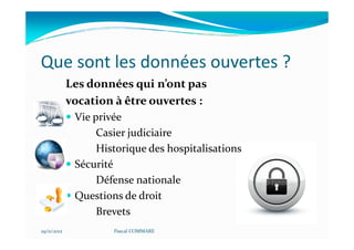 Que sont les données ouvertes ?
             Les données qui n’ont pas
             vocation à être ouvertes :
              Vie privée
                   Casier judiciaire
                   Historique des hospitalisations
              Sécurité
                   Défense nationale
              Questions de droit
                   Brevets
29/11/2012            Pascal COMMARE
 