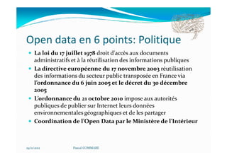 Open data en 6 points: Politique
     La loi du 17 juillet 1978 droit d'accès aux documents
     administratifs et à la réutilisation des informations publiques
     La directive européenne du 17 novembre 2003 réutilisation
     des informations du secteur public transposée en France via
     l’ordonnance du 6 juin 2005 et le décret du 30 décembre
     2005
     L’ordonnance du 21 octobre 2010 impose aux autorités
     publiques de publier sur Internet leurs données
     environnementales géographiques et de les partager
     Coordination de l’Open Data par le Ministère de l'Intérieur



29/11/2012          Pascal COMMARE
 