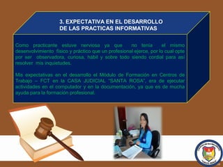 Como practicante estuve nerviosa ya que no tenía el mismo
desenvolvimiento físico y práctico que un profesional ejerce, por lo cual opte
por ser observadora, curiosa, hábil y sobre todo siendo cordial para así
resolver mis inquietudes.
Mis expectativas en el desarrollo el Módulo de Formación en Centros de
Trabajo – FCT en la CASA JUDICIAL “SANTA ROSA”, era de ejecutar
actividades en el computador y en la documentación, ya que es de mucha
ayuda para la formación profesional.
3. EXPECTATIVA EN EL DESARROLLO
DE LAS PRACTICAS INFORMATIVAS
 