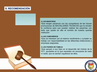 8. RECOMENDACIÓN
A LOS MAESTROS
•Que tengan paciencia con los compañeros de las futuras
promociones de BACHILLERES TECNICOS que le brinden
la confianza para que puedan realizar las pasantías con
éxito que quede en alto el nombre de nuestra querida
institución
A LOS COMPAÑEROS
•Que se interesen por el máximo rendimiento y cumplan su
trabajo con responsabilidad en las diferentes instituciones o
empresas asignadas
A LOS PADRES DE FAMILIA
•Que apoyen a sus hijos en el desarrollo del módulo de la
FCT, ayudarles en lo que necesiten sin excusarse de nada
ni nadie, que se sientan orgullosos de ellos.
 