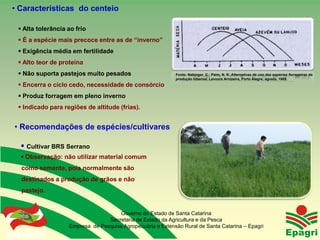 • Características do centeio

   Alta tolerância ao frio
   É a espécie mais precoce entre as de “inverno”
   Exigência média em fertilidade
   Alto teor de proteína
   Não suporta pastejos muito pesados                        Fonte: Nabinger, C.; Paim, N. R. Alternativas de uso das espécies forrageiras de
                                                              produção hibernal. Lavoura Arrozeira, Porto Alegre, agosto, 1985.
   Encerra o ciclo cedo, necessidade de consórcio
   Produz forragem em pleno inverno
   Indicado para regiões de altitude (frias).


• Recomendações de espécies/cultivares

    Cultivar BRS Serrano
    Observação: não utilizar material comum
    como semente, pois normalmente são
    destinados a produção de grãos e não
    pastejo.


                                       Governo do Estado de Santa Catarina
                                   Secretaria de Estado da Agricultura e da Pesca
                     Empresa de Pesquisa Agropecuária e Extensão Rural de Santa Catarina – Epagri
 Governo do Estado
 
