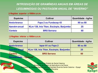 INTRODUÇÃO DE GRAMÍNEAS ANUAIS EM ÁREAS DE
                      LEGUMINOSAS OU PASTAGEM ANUAL DE “INVERNO”
       Regiões superior a 1000m a.n.m.

                    Espécies                             Cultivar                          Quantidade - kg/ha
        Aveia-branca                           Fapa 2 ou Fundacep 43                              80 ou 60
        Azevém-anual               KLm 138, Inia Titan, Escórpio, Barjumbo                               25
        Centeio                                      BRS Serrano                                         60

         Regiões inferior a 1000m a.n.m.

                    Espécies                            Cultivar                          Quantidade - kg/ha
        Aveia-branca                             Iapar 61 ou Fapa 2                               60 ou 80
        Azevém-anual              KLm 138, Inia Titan, Escórpio, Barjumbo                            25
        Centeio                                     BRS Serrano                                      60
        Recomendado ; “Opcional”


                                            Governo do Estado de Santa Catarina
                                        Secretaria de Estado da Agricultura e da Pesca
                          Empresa de Pesquisa Agropecuária e Extensão Rural de Santa Catarina – Epagri
Governo do Estado
                                                      Programa Pecuária
 